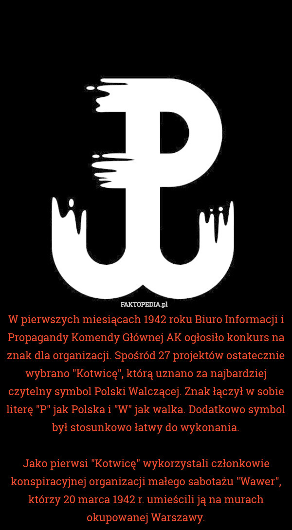 W pierwszych miesiącach 1942 roku Biuro Informacji i Propagandy Komendy Głównej AK ogłosiło konkurs na znak dla organizacji. Spośród 27 projektów ostatecznie wybrano "Kotwicę", którą uznano za najbardziej czytelny symbol Polski Walczącej. Znak łączył w sobie literę "P" jak Polska i "W" jak walka. Dodatkowo symbol był stosunkowo łatwy do wykonania.

Jako pierwsi "Kotwicę" wykorzystali członkowie konspiracyjnej organizacji małego sabotażu "Wawer", którzy 20 marca 1942 r. umieścili ją na murach okupowanej Warszawy. 