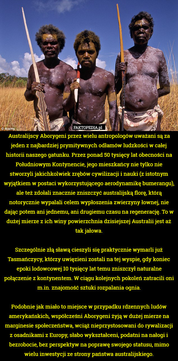 Australijscy Aborygeni przez wielu antropologów uważani są za jeden z najbardziej prymitywnych odłamów ludzkości w całej historii naszego gatunku. Przez ponad 50 tysięcy lat obecności na Południowym Kontynencie, jego mieszkańcy nie tylko nie stworzyli jakichkolwiek zrębów cywilizacji i nauki (z istotnym wyjątkiem w postaci wykorzystującego aerodynamikę bumerangu), ale też zdołali znacznie zniszczyć australijską florę, którą notorycznie wypalali celem wypłoszenia zwierzyny łownej, nie dając potem ani jednemu, ani drugiemu czasu na regenerację. To w dużej mierze z ich winy powierzchnia dzisiejszej Australii jest aż tak jałowa.

Szczególnie złą sławą cieszyli się praktycznie wymarli już Tasmańczycy, którzy uwięzieni zostali na tej wyspie, gdy koniec epoki lodowcowej 10 tysięcy lat temu zniszczył naturalne połączenie z kontynentem. W ciągu kolejnych pokoleń zatracili oni m.in. znajomość sztuki rozpalania ognia.

Podobnie jak miało to miejsce w przypadku rdzennych ludów amerykańskich, współcześni Aborygeni żyją w dużej mierze na marginesie społeczeństwa, wciąż nieprzystosowani do rywalizacji z osadnikami z Europy, słabo wykształceni, podatni na nałogi i bezrobocie, bez perspektyw na poprawę swojego statusu, mimo wielu inwestycji ze strony państwa australijskiego. 