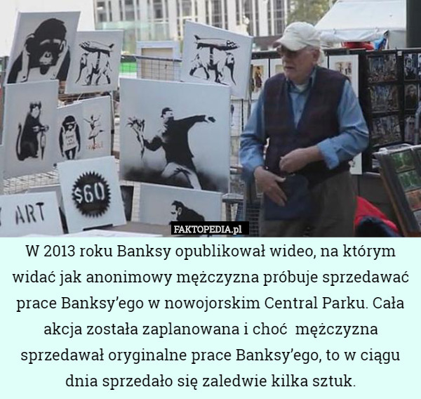W 2013 roku Banksy opublikował wideo, na którym widać jak anonimowy mężczyzna próbuje sprzedawać prace Banksy’ego w nowojorskim Central Parku. Cała akcja została zaplanowana i choć  mężczyzna sprzedawał oryginalne prace Banksy’ego, to w ciągu dnia sprzedało się zaledwie kilka sztuk. 