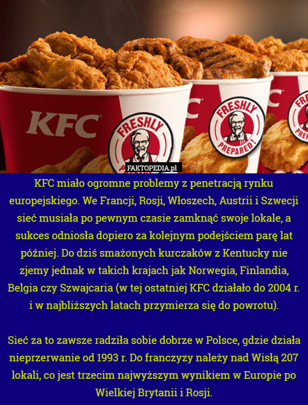 KFC miało ogromne problemy z penetracją rynku europejskiego. We Francji, Rosji, Włoszech, Austrii i Szwecji sieć musiała po pewnym czasie zamknąć swoje lokale, a sukces odniosła dopiero za kolejnym podejściem parę lat później. Do dziś smażonych kurczaków z Kentucky nie zjemy jednak w takich krajach jak Norwegia, Finlandia, Belgia czy Szwajcaria (w tej ostatniej KFC działało do 2004 r. i w najbliższych latach przymierza się do powrotu).

Sieć za to zawsze radziła sobie dobrze w Polsce, gdzie działa nieprzerwanie od 1993 r. Do franczyzy należy nad Wisłą 207 lokali, co jest trzecim najwyższym wynikiem w Europie po Wielkiej Brytanii i Rosji. 