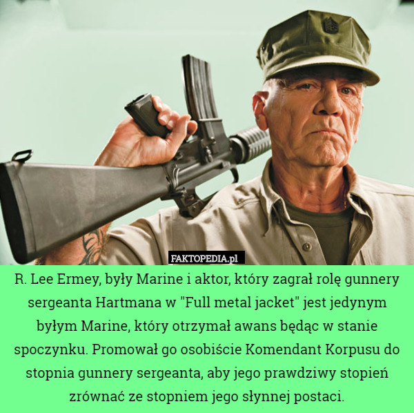 R. Lee Ermey, były Marine i aktor, który zagrał rolę gunnery sergeanta Hartmana w "Full metal jacket" jest jedynym byłym Marine, który otrzymał awans będąc w stanie spoczynku. Promował go osobiście Komendant Korpusu do stopnia gunnery sergeanta, aby jego prawdziwy stopień zrównać ze stopniem jego słynnej postaci. 