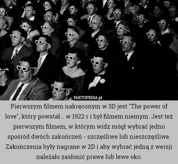 Pierwszym filmem nakręconym w 3D jest "The power of love", który powstał... w 1922 r i był filmem niemym. Jest też pierwszym filmem, w którym widz mógł wybrać jedno spośród dwóch zakończeń - szczęśliwe lub nieszczęśliwe. Zakończenia były nagrane w 2D i aby wybrać jedną z wersji należało zasłonić prawe lub lewe oko. 