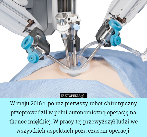 W maju 2016 r. po raz pierwszy robot chirurgiczny przeprowadził w pełni autonomiczną operację na tkance miękkiej. W pracy tej przewyższył ludzi we wszystkich aspektach poza czasem operacji. 