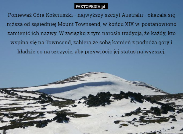 Ponieważ Góra Kościuszki - najwyższy szczyt Australii - okazała się niższa od sąsiedniej Mount Townsend, w końcu XIX w. postanowiono zamienić ich nazwy. W związku z tym narosła tradycja, że każdy, kto wspina się na Townsend, zabiera ze sobą kamień z podnóża góry i kładzie go na szczycie, aby przywrócić jej status najwyższej. 