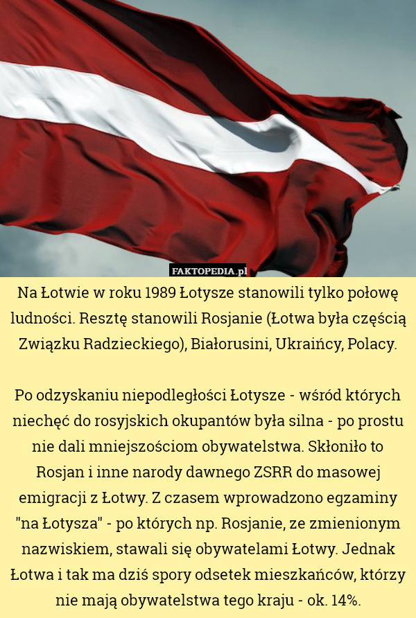 Na Łotwie w roku 1989 Łotysze stanowili tylko połowę ludności. Resztę stanowili Rosjanie (Łotwa była częścią Związku Radzieckiego), Białorusini, Ukraińcy, Polacy.

Po odzyskaniu niepodległości Łotysze - wśród których niechęć do rosyjskich okupantów była silna - po prostu nie dali mniejszościom obywatelstwa. Skłoniło to Rosjan i inne narody dawnego ZSRR do masowej emigracji z Łotwy. Z czasem wprowadzono egzaminy "na Łotysza" - po których np. Rosjanie, ze zmienionym nazwiskiem, stawali się obywatelami Łotwy. Jednak Łotwa i tak ma dziś spory odsetek mieszkańców, którzy nie mają obywatelstwa tego kraju - ok. 14%. 
