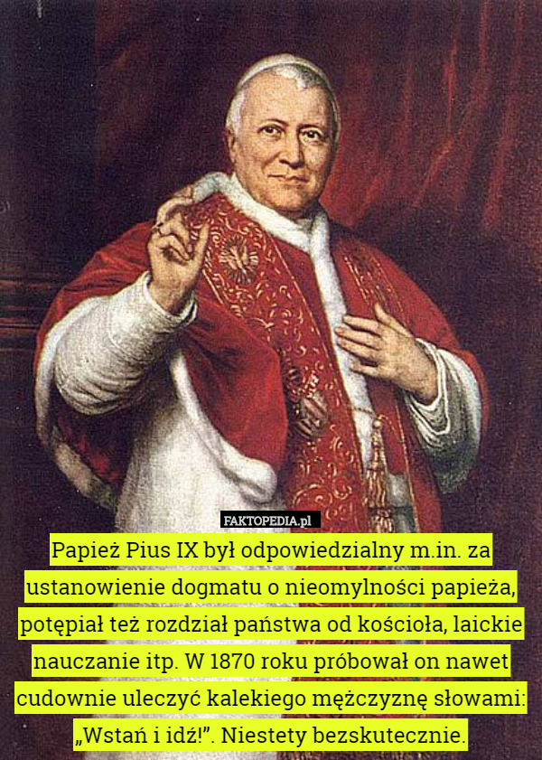 Papież Pius IX był odpowiedzialny m.in. za ustanowienie dogmatu o nieomylności papieża, potępiał też rozdział państwa od kościoła, laickie nauczanie itp. W 1870 roku próbował on nawet cudownie uleczyć kalekiego mężczyznę słowami: „Wstań i idź!”. Niestety bezskutecznie. 