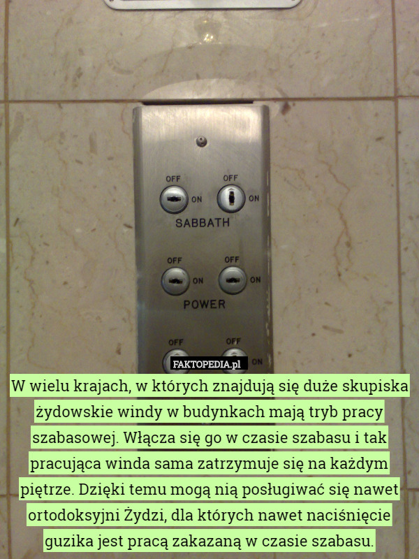 W wielu krajach, w których znajdują się duże skupiska żydowskie windy w budynkach mają tryb pracy szabasowej. Włącza się go w czasie szabasu i tak pracująca winda sama zatrzymuje się na każdym piętrze. Dzięki temu mogą nią posługiwać się nawet ortodoksyjni Żydzi, dla których nawet naciśnięcie guzika jest pracą zakazaną w czasie szabasu. 