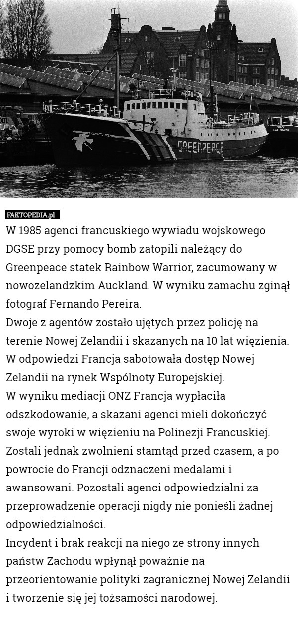 W 1985 agenci francuskiego wywiadu wojskowego DGSE przy pomocy bomb zatopili należący do Greenpeace statek Rainbow Warrior, zacumowany w nowozelandzkim Auckland. W wyniku zamachu zginął fotograf Fernando Pereira.
Dwoje z agentów zostało ujętych przez policję na terenie Nowej Zelandii i skazanych na 10 lat więzienia. W odpowiedzi Francja sabotowała dostęp Nowej Zelandii na rynek Wspólnoty Europejskiej.
W wyniku mediacji ONZ Francja wypłaciła odszkodowanie, a skazani agenci mieli dokończyć swoje wyroki w więzieniu na Polinezji Francuskiej. Zostali jednak zwolnieni stamtąd przed czasem, a po powrocie do Francji odznaczeni medalami i awansowani. Pozostali agenci odpowiedzialni za przeprowadzenie operacji nigdy nie ponieśli żadnej odpowiedzialności.
Incydent i brak reakcji na niego ze strony innych państw Zachodu wpłynął poważnie na przeorientowanie polityki zagranicznej Nowej Zelandii i tworzenie się jej tożsamości narodowej. 
