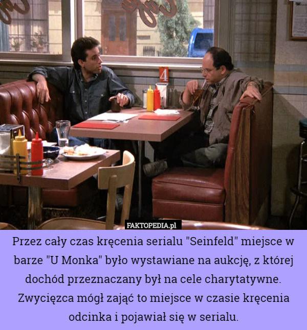 Przez cały czas kręcenia serialu "Seinfeld" miejsce w barze "U Monka" było wystawiane na aukcję, z której dochód przeznaczany był na cele charytatywne. Zwycięzca mógł zająć to miejsce w czasie kręcenia odcinka i pojawiał się w serialu. 