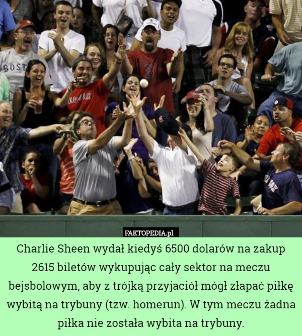 Charlie Sheen wydał kiedyś 6500 dolarów na zakup 2615 biletów wykupując cały sektor na meczu bejsbolowym, aby z trójką przyjaciół mógł złapać piłkę wybitą na trybuny (tzw. homerun). W tym meczu żadna piłka nie została wybita na trybuny. 