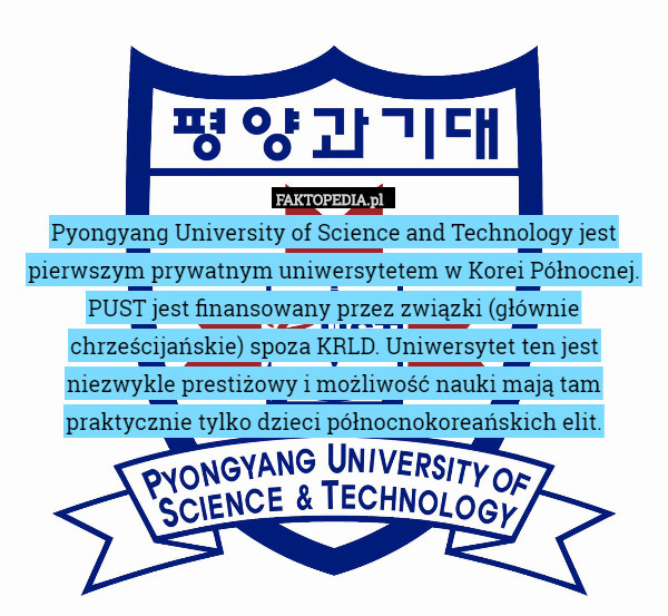 Pyongyang University of Science and Technology jest pierwszym prywatnym uniwersytetem w Korei Północnej. PUST jest finansowany przez związki (głównie chrześcijańskie) spoza KRLD. Uniwersytet ten jest niezwykle prestiżowy i możliwość nauki mają tam praktycznie tylko dzieci północnokoreańskich elit. 