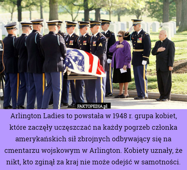 Arlington Ladies to powstała w 1948 r. grupa kobiet, które zaczęły uczęszczać na każdy pogrzeb członka amerykańskich sił zbrojnych odbywający się na cmentarzu wojskowym w Arlington. Kobiety uznały, że nikt, kto zginął za kraj nie może odejść w samotności. 