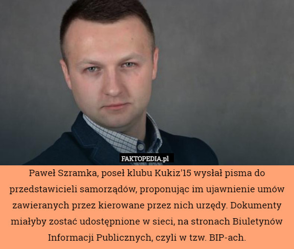 Paweł Szramka, poseł klubu Kukiz'15 wysłał pisma do przedstawicieli samorządów, proponując im ujawnienie umów zawieranych przez kierowane przez nich urzędy. Dokumenty miałyby zostać udostępnione w sieci, na stronach Biuletynów Informacji Publicznych, czyli w tzw. BIP-ach. 
