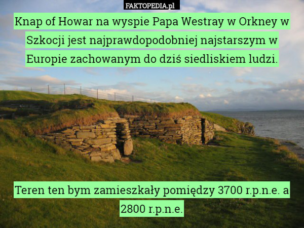 Knap of Howar na wyspie Papa Westray w Orkney w Szkocji jest najprawdopodobniej najstarszym w Europie zachowanym do dziś siedliskiem ludzi.






Teren ten bym zamieszkały pomiędzy 3700 r.p.n.e. a 2800 r.p.n.e. 