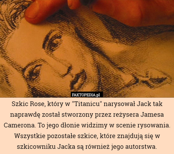 Szkic Rose, który w "Titanicu" narysował Jack tak naprawdę został stworzony przez reżysera Jamesa Camerona. To jego dłonie widzimy w scenie rysowania. Wszystkie pozostałe szkice, które znajdują się w szkicowniku Jacka są również jego autorstwa. 