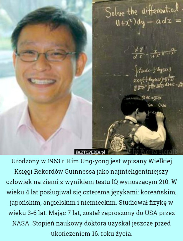 Urodzony w 1963 r. Kim Ung-yong jest wpisany Wielkiej Księgi Rekordów Guinnessa jako najinteligentniejszy człowiek na ziemi z wynikiem testu IQ wynoszącym 210. W wieku 4 lat posługiwał się czterema językami: koreańskim, japońskim, angielskim i niemieckim. Studiował fizykę w wieku 3-6 lat. Mając 7 lat, został zaproszony do USA przez NASA. Stopień naukowy doktora uzyskał jeszcze przed ukończeniem 16. roku życia. 