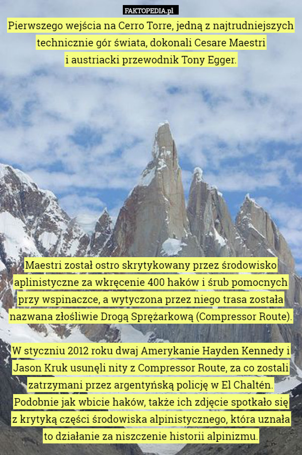 Pierwszego wejścia na Cerro Torre, jedną z najtrudniejszych technicznie gór świata, dokonali Cesare Maestri
 i austriacki przewodnik Tony Egger.











Maestri został ostro skrytykowany przez środowisko aplinistyczne za wkręcenie 400 haków i śrub pomocnych przy wspinaczce, a wytyczona przez niego trasa została nazwana złośliwie Drogą Sprężarkową (Compressor Route).

W styczniu 2012 roku dwaj Amerykanie Hayden Kennedy i Jason Kruk usunęli nity z Compressor Route, za co zostali zatrzymani przez argentyńską policję w El Chaltén. Podobnie jak wbicie haków, także ich zdjęcie spotkało się
 z krytyką części środowiska alpinistycznego, która uznała
 to działanie za niszczenie historii alpinizmu. 