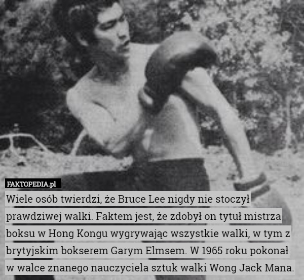Wiele osób twierdzi, że Bruce Lee nigdy nie stoczył prawdziwej walki. Faktem jest, że zdobył on tytuł mistrza boksu w Hong Kongu wygrywając wszystkie walki, w tym z brytyjskim bokserem Garym Elmsem. W 1965 roku pokonał w walce znanego nauczyciela sztuk walki Wong Jack Mana. 