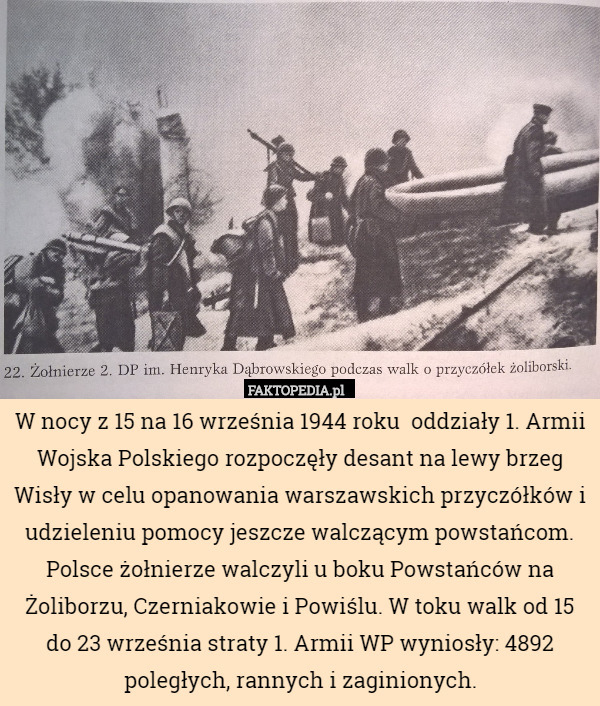 W nocy z 15 na 16 września 1944 roku  oddziały 1. Armii Wojska Polskiego rozpoczęły desant na lewy brzeg Wisły w celu opanowania warszawskich przyczółków i udzieleniu pomocy jeszcze walczącym powstańcom. Polsce żołnierze walczyli u boku Powstańców na Żoliborzu, Czerniakowie i Powiślu. W toku walk od 15 do 23 września straty 1. Armii WP wyniosły: 4892 poległych, rannych i zaginionych. 