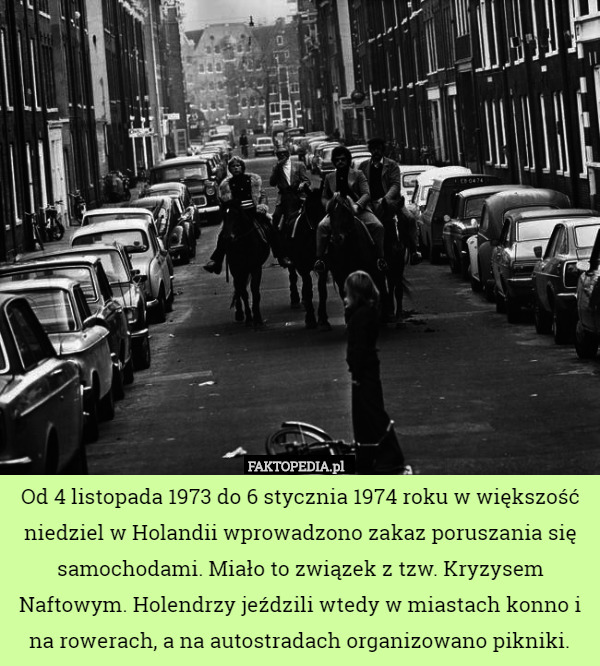 Od 4 listopada 1973 do 6 stycznia 1974 roku w większość niedziel w Holandii wprowadzono zakaz poruszania się samochodami. Miało to związek z tzw. Kryzysem Naftowym. Holendrzy jeździli wtedy w miastach konno i na rowerach, a na autostradach organizowano pikniki. 