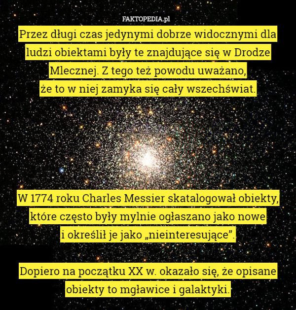 Przez długi czas jedynymi dobrze widocznymi dla ludzi obiektami były te znajdujące się w Drodze Mlecznej. Z tego też powodu uważano,
 że to w niej zamyka się cały wszechświat.





W 1774 roku Charles Messier skatalogował obiekty, które często były mylnie ogłaszano jako nowe
 i określił je jako „nieinteresujące”.

Dopiero na początku XX w. okazało się, że opisane obiekty to mgławice i galaktyki. 