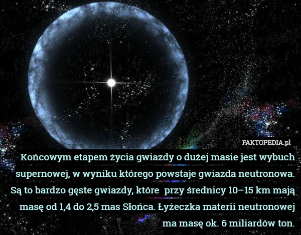Końcowym etapem życia gwiazdy o dużej masie jest wybuch supernowej, w wyniku którego powstaje gwiazda neutronowa.
Są to bardzo gęste gwiazdy, które  przy średnicy 10–15 km mają masę od 1,4 do 2,5 mas Słońca. Łyżeczka materii neutronowej ma masę ok. 6 miliardów ton. 