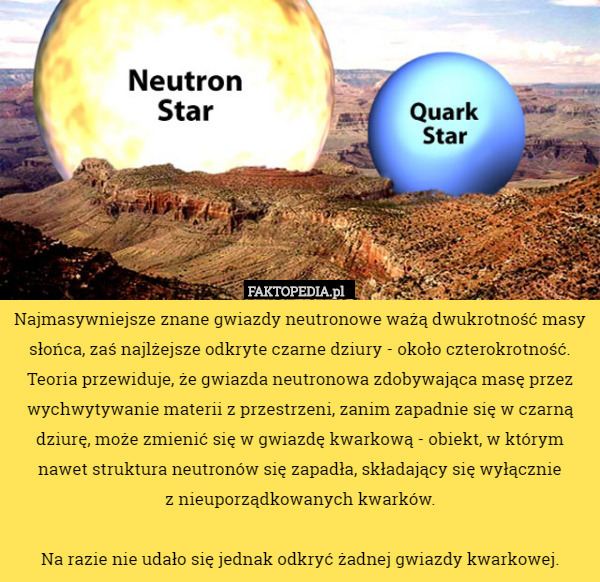 Najmasywniejsze znane gwiazdy neutronowe ważą dwukrotność masy słońca, zaś najlżejsze odkryte czarne dziury - około czterokrotność. Teoria przewiduje, że gwiazda neutronowa zdobywająca masę przez wychwytywanie materii z przestrzeni, zanim zapadnie się w czarną dziurę, może zmienić się w gwiazdę kwarkową - obiekt, w którym nawet struktura neutronów się zapadła, składający się wyłącznie
 z nieuporządkowanych kwarków.

Na razie nie udało się jednak odkryć żadnej gwiazdy kwarkowej. 