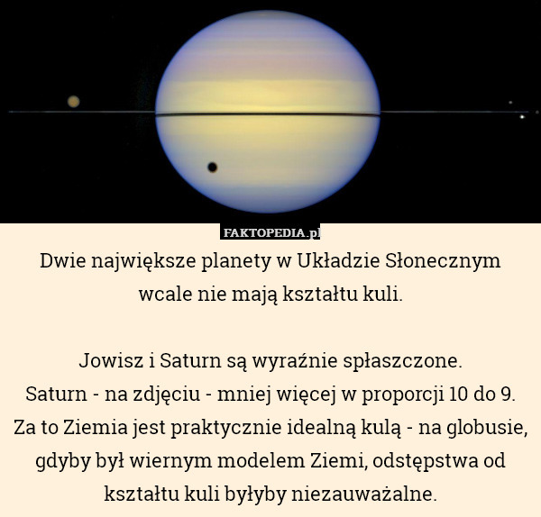 Dwie największe planety w Układzie Słonecznym wcale nie mają kształtu kuli.

Jowisz i Saturn są wyraźnie spłaszczone.
Saturn - na zdjęciu - mniej więcej w proporcji 10 do 9.
Za to Ziemia jest praktycznie idealną kulą - na globusie, gdyby był wiernym modelem Ziemi, odstępstwa od kształtu kuli byłyby niezauważalne. 
