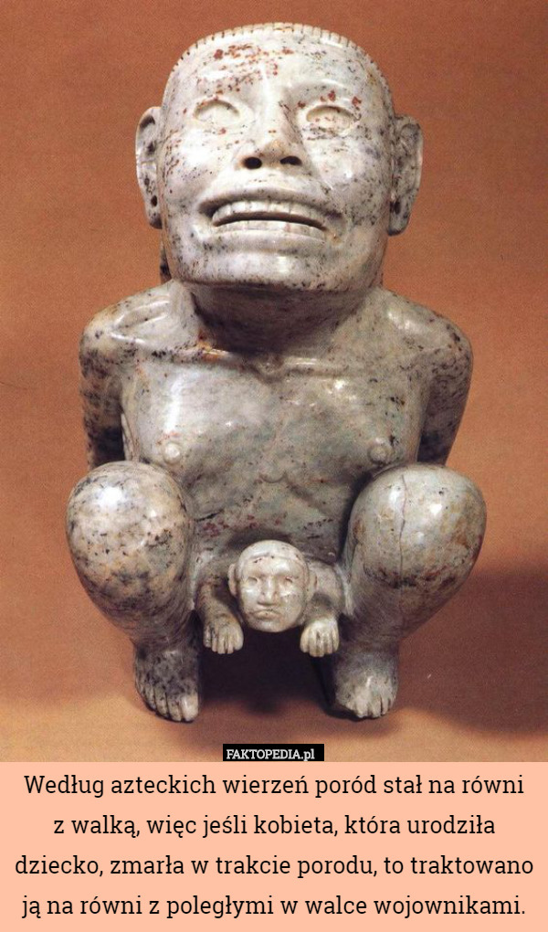 Według azteckich wierzeń poród stał na równi
z walką, więc jeśli kobieta, która urodziła dziecko, zmarła w trakcie porodu, to traktowano ją na równi z poległymi w walce wojownikami. 