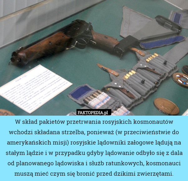 W skład pakietów przetrwania rosyjskich kosmonautów wchodzi składana strzelba, ponieważ (w przeciwieństwie do amerykańskich misji) rosyjskie lądowniki załogowe lądują na stałym lądzie i w przypadku gdyby lądowanie odbyło się z dala od planowanego lądowiska i służb ratunkowych, kosmonauci muszą mieć czym się bronić przed dzikimi zwierzętami. 