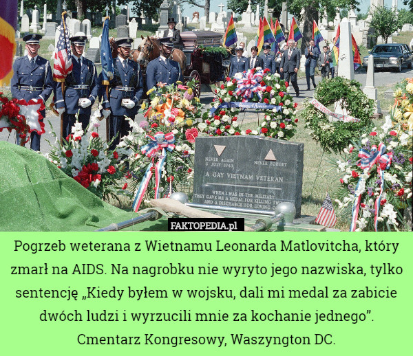 Pogrzeb weterana z Wietnamu Leonarda Matlovitcha, który zmarł na AIDS. Na nagrobku nie wyryto jego nazwiska, tylko sentencję „Kiedy byłem w wojsku, dali mi medal za zabicie dwóch ludzi i wyrzucili mnie za kochanie jednego”. Cmentarz Kongresowy, Waszyngton DC. 