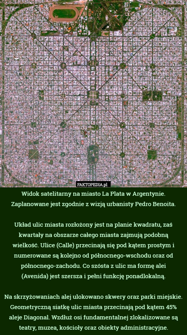 Widok satelitarny na miasto La Plata w Argentynie. Zaplanowane jest zgodnie z wizją urbanisty Pedro Benoita.

Układ ulic miasta rozłożony jest na planie kwadratu, zaś kwartały na obszarze całego miasta zajmują podobną
 wielkość. Ulice (Calle) przecinają się pod kątem prostym i numerowane są kolejno od północnego-wschodu oraz od północnego-zachodu. Co szósta z ulic ma formę alei
 (Avenida) jest szersza i pełni funkcję ponadlokalną.

Na skrzyżowaniach alej ulokowano skwery oraz parki miejskie. Geometryczną siatkę ulic miasta przecinają pod kątem 45% aleje Diagonal. Wzdłuż osi fundamentalnej zlokalizowane są teatry, muzea, kościoły oraz obiekty administracyjne. 