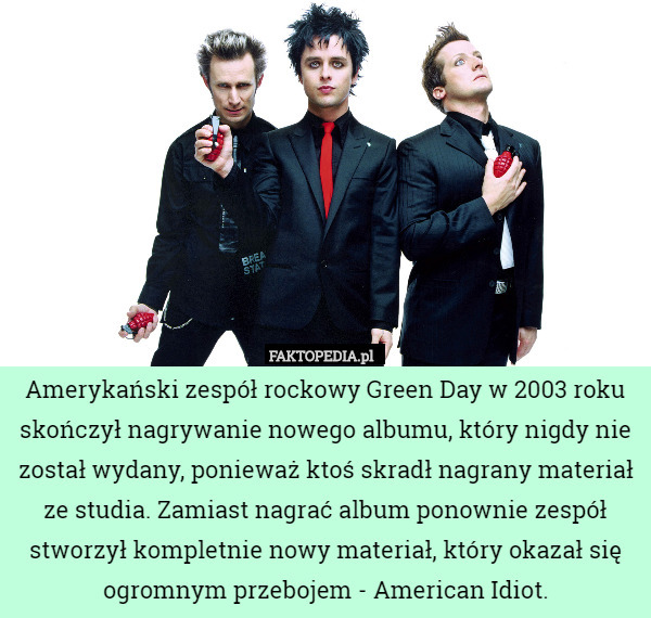 Amerykański zespół rockowy Green Day w 2003 roku skończył nagrywanie nowego albumu, który nigdy nie został wydany, ponieważ ktoś skradł nagrany materiał ze studia. Zamiast nagrać album ponownie zespół stworzył kompletnie nowy materiał, który okazał się ogromnym przebojem - American Idiot. 