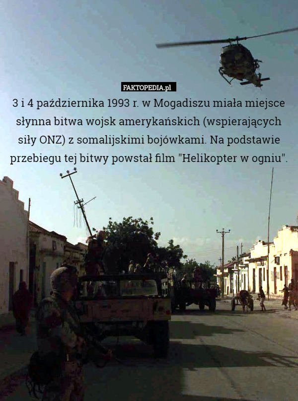 3 i 4 października 1993 r. w Mogadiszu miała miejsce słynna bitwa wojsk amerykańskich (wspierających siły ONZ) z somalijskimi bojówkami. Na podstawie przebiegu tej bitwy powstał film "Helikopter w ogniu". 