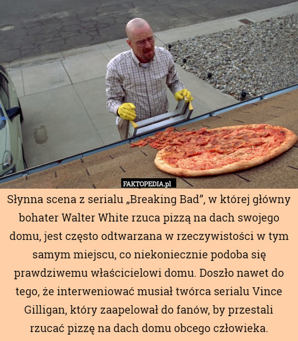 Słynna scena z serialu „Breaking Bad”, w której główny bohater Walter White rzuca pizzą na dach swojego domu, jest często odtwarzana w rzeczywistości w tym samym miejscu, co niekoniecznie podoba się prawdziwemu właścicielowi domu. Doszło nawet do tego, że interweniować musiał twórca serialu Vince Gilligan, który zaapelował do fanów, by przestali rzucać pizzę na dach domu obcego człowieka. 