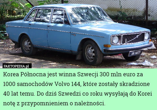 Korea Północna jest winna Szwecji 300 mln euro za 1000 samochodów Volvo 144, które zostały skradzione 40 lat temu. Do dziś Szwedzi co roku wysyłają do Korei notę z przypomnieniem o należności. 