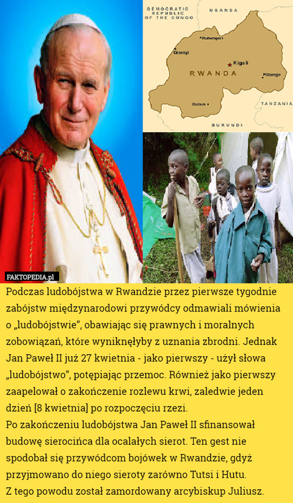 Podczas ludobójstwa w Rwandzie przez pierwsze tygodnie zabójstw międzynarodowi przywódcy odmawiali mówienia o „ludobójstwie”, obawiając się prawnych i moralnych zobowiązań, które wyniknęłyby z uznania zbrodni. Jednak Jan Paweł II już 27 kwietnia - jako pierwszy - użył słowa „ludobójstwo”, potępiając przemoc. Również jako pierwszy zaapelował o zakończenie rozlewu krwi, zaledwie jeden dzień [8 kwietnia] po rozpoczęciu rzezi. 
Po zakończeniu ludobójstwa Jan Paweł II sfinansował budowę sierocińca dla ocalałych sierot. Ten gest nie spodobał się przywódcom bojówek w Rwandzie, gdyż przyjmowano do niego sieroty zarówno Tutsi i Hutu.
 Z tego powodu został zamordowany arcybiskup Juliusz. 