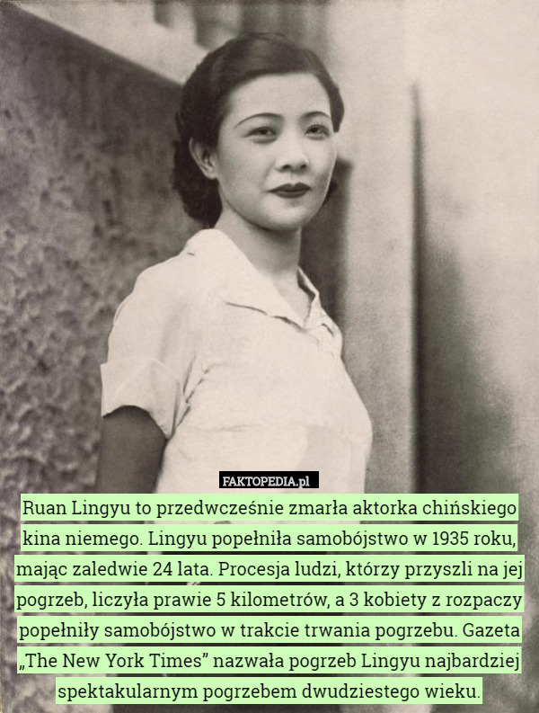 Ruan Lingyu to przedwcześnie zmarła aktorka chińskiego kina niemego. Lingyu popełniła samobójstwo w 1935 roku, mając zaledwie 24 lata. Procesja ludzi, którzy przyszli na jej pogrzeb, liczyła prawie 5 kilometrów, a 3 kobiety z rozpaczy popełniły samobójstwo w trakcie trwania pogrzebu. Gazeta „The New York Times” nazwała pogrzeb Lingyu najbardziej spektakularnym pogrzebem dwudziestego wieku. 