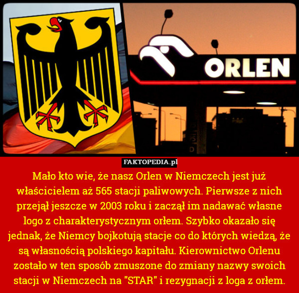 Mało kto wie, że nasz Orlen w Niemczech jest już właścicielem aż 565 stacji paliwowych. Pierwsze z nich przejął jeszcze w 2003 roku i zaczął im nadawać własne logo z charakterystycznym orłem. Szybko okazało się jednak, że Niemcy bojkotują stacje co do których wiedzą, że są własnością polskiego kapitału. Kierownictwo Orlenu zostało w ten sposób zmuszone do zmiany nazwy swoich stacji w Niemczech na "STAR" i rezygnacji z loga z orłem. 