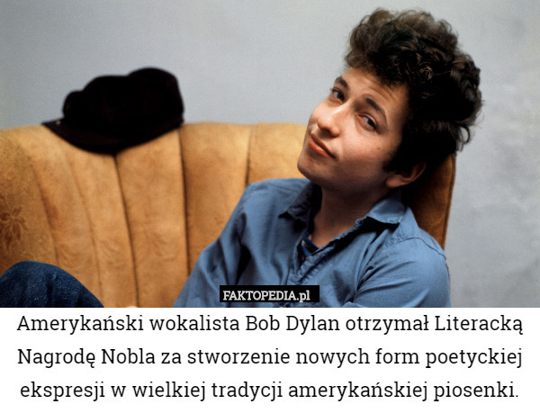 Amerykański wokalista Bob Dylan otrzymał Literacką Nagrodę Nobla za stworzenie nowych form poetyckiej ekspresji w wielkiej tradycji amerykańskiej piosenki. 