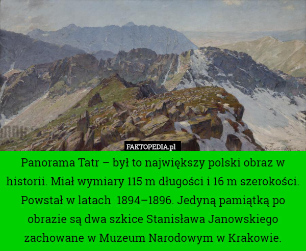 Panorama Tatr – był to największy polski obraz w historii. Miał wymiary 115 m długości i 16 m szerokości. Powstał w latach 	1894–1896. Jedyną pamiątką po obrazie są dwa szkice Stanisława Janowskiego zachowane w Muzeum Narodowym w Krakowie. 