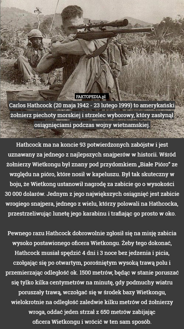 Carlos Hathcock (20 maja 1942 - 23 lutego 1999) to amerykański żołnierz piechoty morskiej i strzelec wyborowy, który zasłynął osiągnięciami podczas wojny wietnamskiej.
 
Hathcock ma na koncie 93 potwierdzonych zabójstw i jest uznawany za jednego z najlepszych snajperów w historii. Wśród żołnierzy Wietkongu był znany pod przydomkiem „Białe Pióro” ze względu na pióro, które nosił w kapeluszu. Był tak skuteczny w boju, że Wietkong ustanowił nagrodę za zabicie go o wysokości
 30 000 dolarów. Jednym z jego największych osiągnięć jest zabicie wrogiego snajpera, jednego z wielu, którzy polowali na Hathcocka, przestrzeliwując lunetę jego karabinu i trafiając go prosto w oko.

Pewnego razu Hathcock dobrowolnie zgłosił się na misję zabicia wysoko postawionego oficera Wietkongu. Żeby tego dokonać, Hathcock musiał spędzić 4 dni i 3 noce bez jedzenia i picia, czołgając się po otwartym, porośniętym wysoką trawą polu i przemierzając odległość ok. 1500 metrów, będąc w stanie poruszać się tylko kilka centymetrów na minutę, gdy podmuchy wiatru poruszały trawą, wczołgać się w środek bazy Wietkongu, wielokrotnie na odległość zaledwie kilku metrów od żołnierzy wroga, oddać jeden strzał z 650 metrów zabijając
 oficera Wietkongu i wrócić w ten sam sposób. 