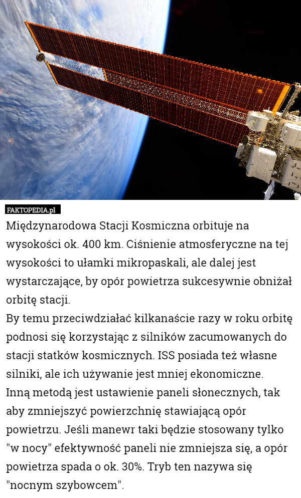 Międzynarodowa Stacji Kosmiczna orbituje na wysokości ok. 400 km. Ciśnienie atmosferyczne na tej wysokości to ułamki mikropaskali, ale dalej jest wystarczające, by opór powietrza sukcesywnie obniżał orbitę stacji.
By temu przeciwdziałać kilkanaście razy w roku orbitę podnosi się korzystając z silników zacumowanych do stacji statków kosmicznych. ISS posiada też własne silniki, ale ich używanie jest mniej ekonomiczne.
Inną metodą jest ustawienie paneli słonecznych, tak aby zmniejszyć powierzchnię stawiającą opór powietrzu. Jeśli manewr taki będzie stosowany tylko "w nocy" efektywność paneli nie zmniejsza się, a opór powietrza spada o ok. 30%. Tryb ten nazywa się "nocnym szybowcem". 