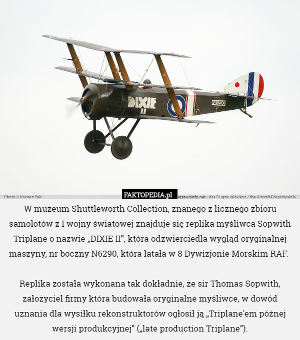 W muzeum Shuttleworth Collection, znanego z licznego zbioru samolotów z I wojny światowej znajduje się replika myśliwca Sopwith Triplane o nazwie „DIXIE II”, która odzwierciedla wygląd oryginalnej maszyny, nr boczny N6290, która latała w 8 Dywizjonie Morskim RAF. 

Replika została wykonana tak dokładnie, że sir Thomas Sopwith, założyciel firmy która budowała oryginalne myśliwce, w dowód uznania dla wysiłku rekonstruktorów ogłosił ją „Triplane'em późnej wersji produkcyjnej” („late production Triplane”). 