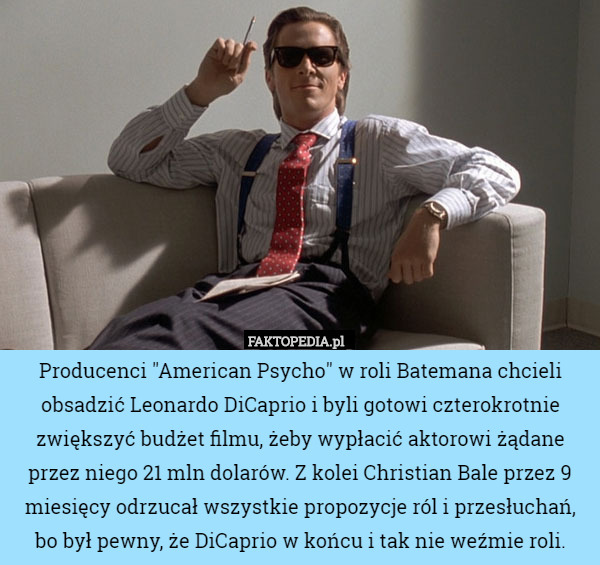 Producenci "American Psycho" w roli Batemana chcieli obsadzić Leonardo DiCaprio i byli gotowi czterokrotnie zwiększyć budżet filmu, żeby wypłacić aktorowi żądane przez niego 21 mln dolarów. Z kolei Christian Bale przez 9 miesięcy odrzucał wszystkie propozycje ról i przesłuchań, bo był pewny, że DiCaprio w końcu i tak nie weźmie roli. 