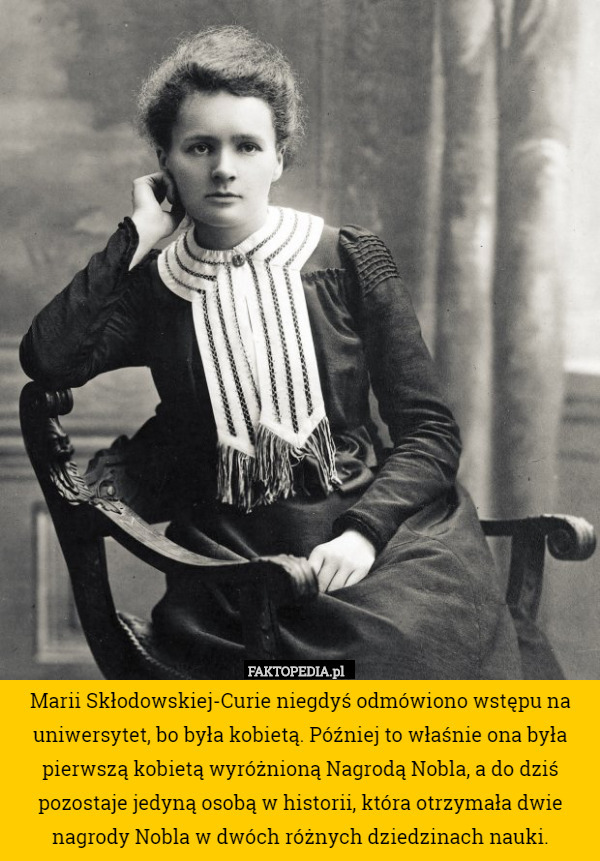 Marii Skłodowskiej-Curie niegdyś odmówiono wstępu na uniwersytet, bo była kobietą. Później to właśnie ona była pierwszą kobietą wyróżnioną Nagrodą Nobla, a do dziś pozostaje jedyną osobą w historii, która otrzymała dwie nagrody Nobla w dwóch różnych dziedzinach nauki. 