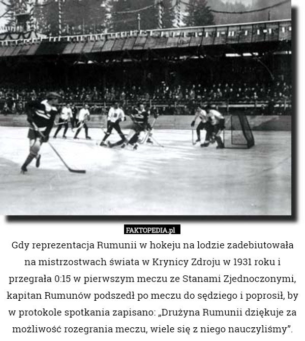 Gdy reprezentacja Rumunii w hokeju na lodzie zadebiutowała na mistrzostwach świata w Krynicy Zdroju w 1931 roku i przegrała 0:15 w pierwszym meczu ze Stanami Zjednoczonymi, kapitan Rumunów podszedł po meczu do sędziego i poprosił, by w protokole spotkania zapisano: „Drużyna Rumunii dziękuje za możliwość rozegrania meczu, wiele się z niego nauczyliśmy”. 
