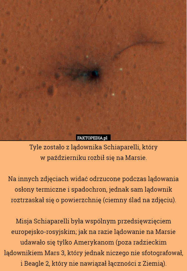 Tyle zostało z lądownika Schiaparelli, który
 w październiku rozbił się na Marsie.

Na innych zdjęciach widać odrzucone podczas lądowania osłony termiczne i spadochron, jednak sam lądownik roztrzaskał się o powierzchnię (ciemny ślad na zdjęciu).

Misja Schiaparelli była wspólnym przedsięwzięciem europejsko-rosyjskim; jak na razie lądowanie na Marsie udawało się tylko Amerykanom (poza radzieckim lądownikiem Mars 3, który jednak niczego nie sfotografował, i Beagle 2, który nie nawiązał łączności z Ziemią). 