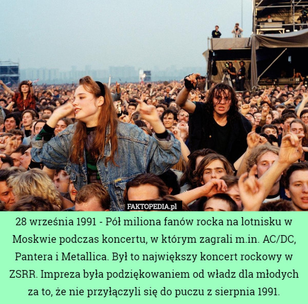 28 września 1991 - Pół miliona fanów rocka na lotnisku w Moskwie podczas koncertu, w którym zagrali m.in. AC/DC, Pantera i Metallica. Był to największy koncert rockowy w ZSRR. Impreza była podziękowaniem od władz dla młodych za to, że nie przyłączyli się do puczu z sierpnia 1991. 