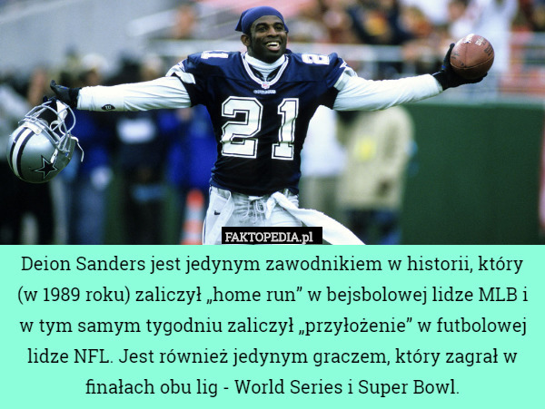 Deion Sanders jest jedynym zawodnikiem w historii, który (w 1989 roku) zaliczył „home run” w bejsbolowej lidze MLB i w tym samym tygodniu zaliczył „przyłożenie” w futbolowej lidze NFL. Jest również jedynym graczem, który zagrał w finałach obu lig - World Series i Super Bowl. 